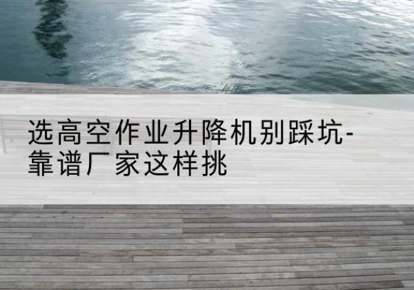 象山剪叉式升降机厂家-选高空作业升降机别踩坑-靠谱厂家这样挑